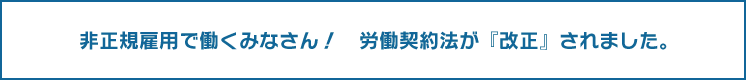 非正規雇用で働くみなさん！　労働契約法が『改正』されました。